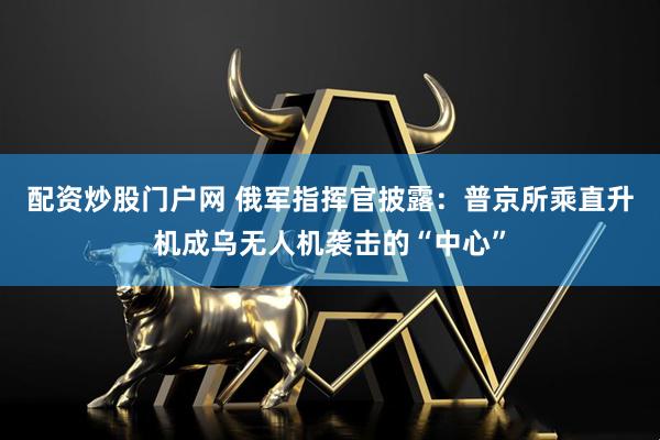 配资炒股门户网 俄军指挥官披露：普京所乘直升机成乌无人机袭击的“中心”