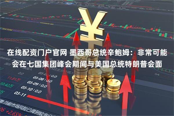 在线配资门户官网 墨西哥总统辛鲍姆：非常可能会在七国集团峰会期间与美国总统特朗普会面