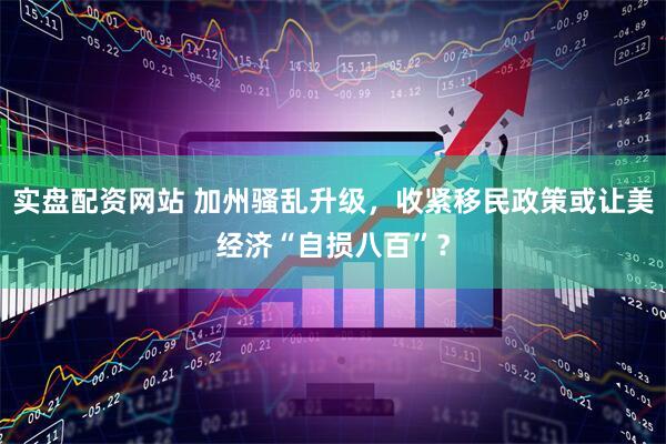 实盘配资网站 加州骚乱升级，收紧移民政策或让美经济“自损八百”？