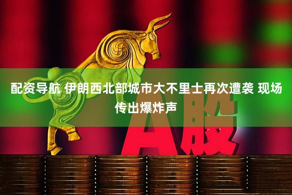 配资导航 伊朗西北部城市大不里士再次遭袭 现场传出爆炸声