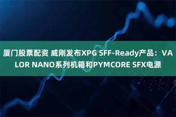 厦门股票配资 威刚发布XPG SFF-Ready产品：VALOR NANO系列机箱和PYMCORE SFX电源