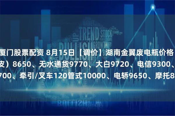 厦门股票配资 8月15日【调价】湖南金翼废电瓶价格：电动9900、汽车（黑皮）8650、无水通货9770、大白9720、电信9300、太阳能胶体8700、牵引/叉车120管式10000、电轿9650、摩托8700、扣水黑皮10120。（单位：元/吨）