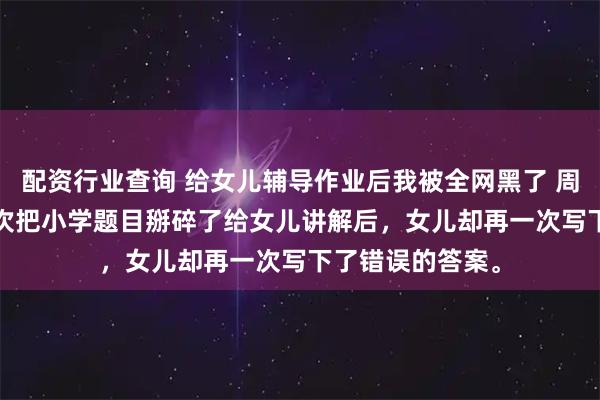 配资行业查询 给女儿辅导作业后我被全网黑了 周明远小雅 第99次把小学题目掰碎了给女儿讲解后，女儿却再一次写下了错误的答案。