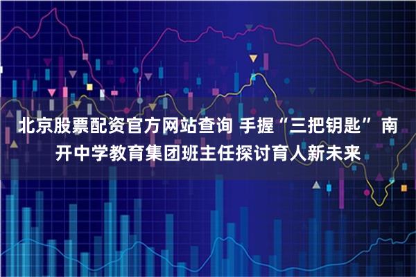 北京股票配资官方网站查询 手握“三把钥匙” 南开中学教育集团班主任探讨育人新未来