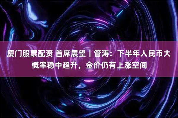 厦门股票配资 首席展望｜管涛：下半年人民币大概率稳中趋升，金价仍有上涨空间