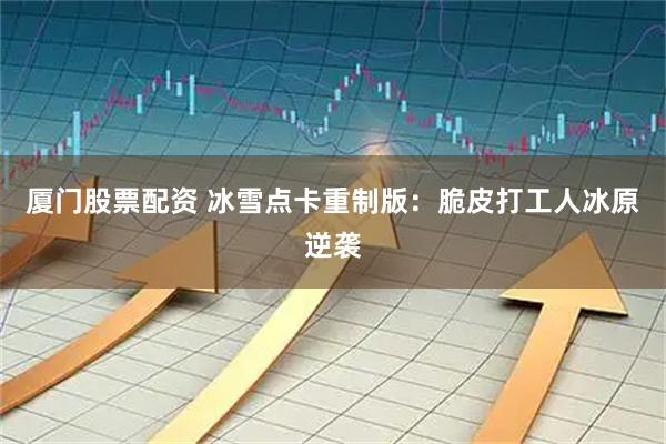厦门股票配资 冰雪点卡重制版：脆皮打工人冰原逆袭