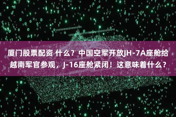 厦门股票配资 什么？中国空军开放JH-7A座舱给越南军官参观，J-16座舱紧闭！这意味着什么？
