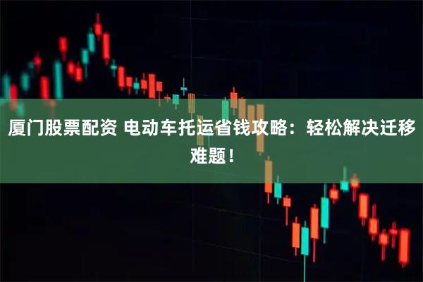 厦门股票配资 电动车托运省钱攻略：轻松解决迁移难题！