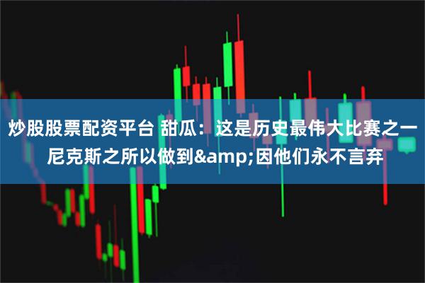炒股股票配资平台 甜瓜：这是历史最伟大比赛之一 尼克斯之所以做到&因他们永不言弃