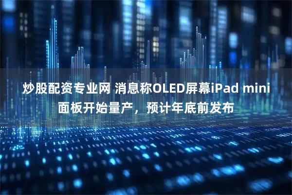 炒股配资专业网 消息称OLED屏幕iPad mini面板开始量产，预计年底前发布