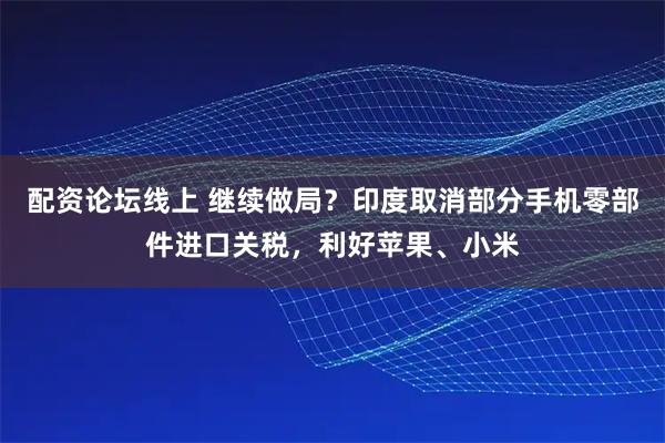 配资论坛线上 继续做局？印度取消部分手机零部件进口关税，利好苹果、小米