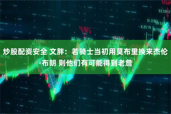 炒股配资安全 文胖：若骑士当初用莫布里换来杰伦·布朗 则他们有可能得到老詹